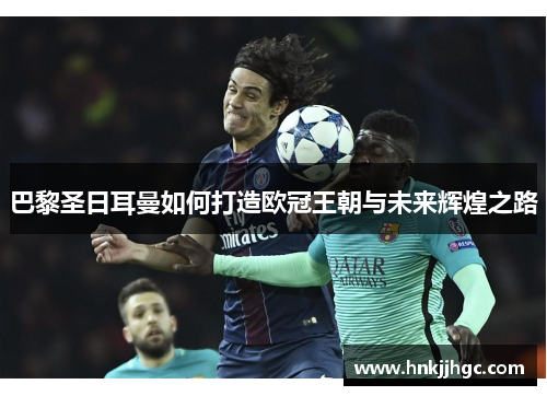 巴黎圣日耳曼如何打造欧冠王朝与未来辉煌之路 巴黎圣日耳曼如何打造欧冠王朝与未来辉煌之路